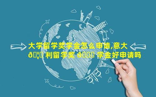 大学留学奖学金怎么申请,意大 🦉 利留学奖 🐒 学金好申请吗
